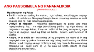 ANG PAGSISIMULA NG PANANALIKSIK
(Research Skill, n.d.)
Mga Hanguan ng Paksa
• Sarili - mula sa sariling karanasan, mga nabasa, napakinggan, napag-
aralan, at natutunan. Nangangahulugan ito na maaaring simulan sa sarili
ang pag-iisip ng mga paksang pagpipilian.
• Dyaryo at magasin - maaaring paghanguan ng paksa ang mga
napapanahong isyu sa mga pamukhang pahina ng mga dyaryo at
magasin o sa mga kolum, liham sa editor at iba pang seksyon ng mga
dyaryo at magasin tulad ng lokal na balita, bisnes, entertainment at
isports.
• Radyo, tv at cable tv - maraming uri ng programa sa radyo at tv ang
mapagkukunan ng paksa. Marami na ring bahay, hindi lamang sa Metro
Manila, kundi maging sa mga probinsya, ang may cable tv. Mas maraming
programa sa cable dahil sa 24 na oras na balita, isports at mga
programang edukasyonal.
 