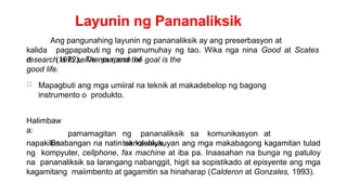 Layunin ng Pananaliksik
kalida
d
Ang pangunahing layunin ng pananaliksik ay ang preserbasyon at
pagpapabuti ng ng pamumuhay ng tao. Wika nga nina Good at Scates
(1972), The purpose of
research is to serve man and the goal is the
good life.
Mapagbuti ang mga umiiral na teknik at makadebelop ng bagong
instrumento o produkto.
Halimbaw
a:
Sa
pamamagitan ng pananaliksik sa komunikasyon at
teknolohiya,
napakikinabangan na natin sa kasalukuyan ang mga makabagong kagamitan tulad
ng kompyuter, cellphone, fax machine at iba pa. Inaasahan na bunga ng patuloy
na pananaliksik sa larangang nabanggit, higit sa sopistikado at episyente ang mga
kagamitang maiimbento at gagamitin sa hinaharap (Calderon at Gonzales, 1993).
 