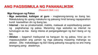 ANG PAGSISIMULA NG PANANALIKSIK
(Research Skill, n.d.)
Mga Hanguan ng Paksa
• Mga awtoridad, kaibigan at guro - magtanong-tanong sa ibang tao.
Makatutulong ito upang makakuha ng paksang hindi lamang napapanahon
kundi kawiwilihan din ng ibang tao.
• Internet - isa sa pinakamadali, mabilis, malawak at sopistikadong paraan
ng paghahanap ng paksa. Maraming mga websites sa internet na
tumutugon sa iba- ibang interes at pangangailangan ng iba’t ibang uri ng
tao.
• Aklatan – bagama’t tradisyonal na hanguan ito ng paksa, hinsi pa rin
mapasusubalian ang yaman ng mga paksang maaaring mahango sa
aklatan . Dito makatatagpo ng iba’t ibang paksang nauugnay sa ano mang
larangang pang- akademya.
 