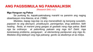 ANG PAGSISIMULA NG PANANALIKSIK
(Research Skill, n.d.)
Mga Hanguan ng Paksa
Sa puntong ito, kapaki-pakinabang marahil na pansinin ang naging
obserbasyon nina Atienza, et al. (1996):
Madalas, kapag nag-iisip na ang mananaliksik ng kaniyang susulatin,
papasok na ang aborsyon, prostitusyon, paninigarilyo, drug addiction, faith
healing, fiesta, at marami pang gasgas at gastado nang mga paksa. Bakit
nga ba ordinaryo at paboritong paksain ang mga ito? Dahil, mga
karaniwang problema, pangyayari, at elementong panlipunan ang mga ito.
Madalas ding talakayin ang mga paksang ganito sa akademya at sa midya.
 
