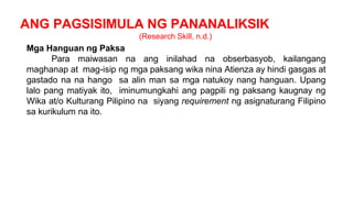 ANG PAGSISIMULA NG PANANALIKSIK
(Research Skill, n.d.)
Mga Hanguan ng Paksa
Para maiwasan na ang inilahad na obserbasyob, kailangang
maghanap at mag-isip ng mga paksang wika nina Atienza ay hindi gasgas at
gastado na na hango sa alin man sa mga natukoy nang hanguan. Upang
lalo pang matiyak ito, iminumungkahi ang pagpili ng paksang kaugnay ng
Wika at/o Kulturang Pilipino na siyang requirement ng asignaturang Filipino
sa kurikulum na ito.
 