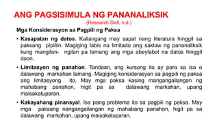 ANG PAGSISIMULA NG PANANALIKSIK
(Research Skill, n.d.)
Mga Konsiderasyon sa Pagpili ng Paksa
• Kasapatan ng datos. Kailangang may sapat nang literatura hinggil sa
paksang pipiliin. Magiging labis na limitado ang saklaw ng pananaliksik
kung mangilan- ngilan pa lamang ang mga abeylabol na datos hinggil
doon.
• Limitasyon ng panahon. Tandaan, ang kursong ito ay para sa isa o
dalawang markahan lamang. Magiging konsiderasyon sa pagpili ng paksa
ang limitasyong ito. May mga paksa kasing mangangailangan ng
mahabang panahon, higit pa sa dalawang markahan, upang
maisakatuparan.
• Kakayahang pinansyal. Isa pang problema ito sa pagpili ng paksa. May
mga paksang nangangailangan ng mahabang panahon, higit pa sa
dalawang markahan, upang maisakatuparan.
 