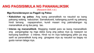 ANG PAGSISIMULA NG PANANALIKSIK
(Research Skill, n.d.)
Mga Konsiderasyon sa Pagpili ng Paksa
• Kabuluhan ng paksa. Ang isang pananaliksik na nauukol sa isang
paksang walang kabuluhan. Samakatuwid, kailangang pumili ng paksang
hindi lamang napapanahon, kundi maaari ring pakinabangan ng
mananaliksik at ng iba pang tao.
• Interes ng mananaliksik. Magiging madali para sa isang mananaliksik
ang pangangalap ng mga datos kung ang paksa niya ay naaayon sa
kaniyang kawilihan o interes. Hindi na rin niya kailangang pilitin pa ang
sarili sa pananaliksik kung ang ginagawa niya ay nauukol sa bagay na
gusto naman talaga niya.
 