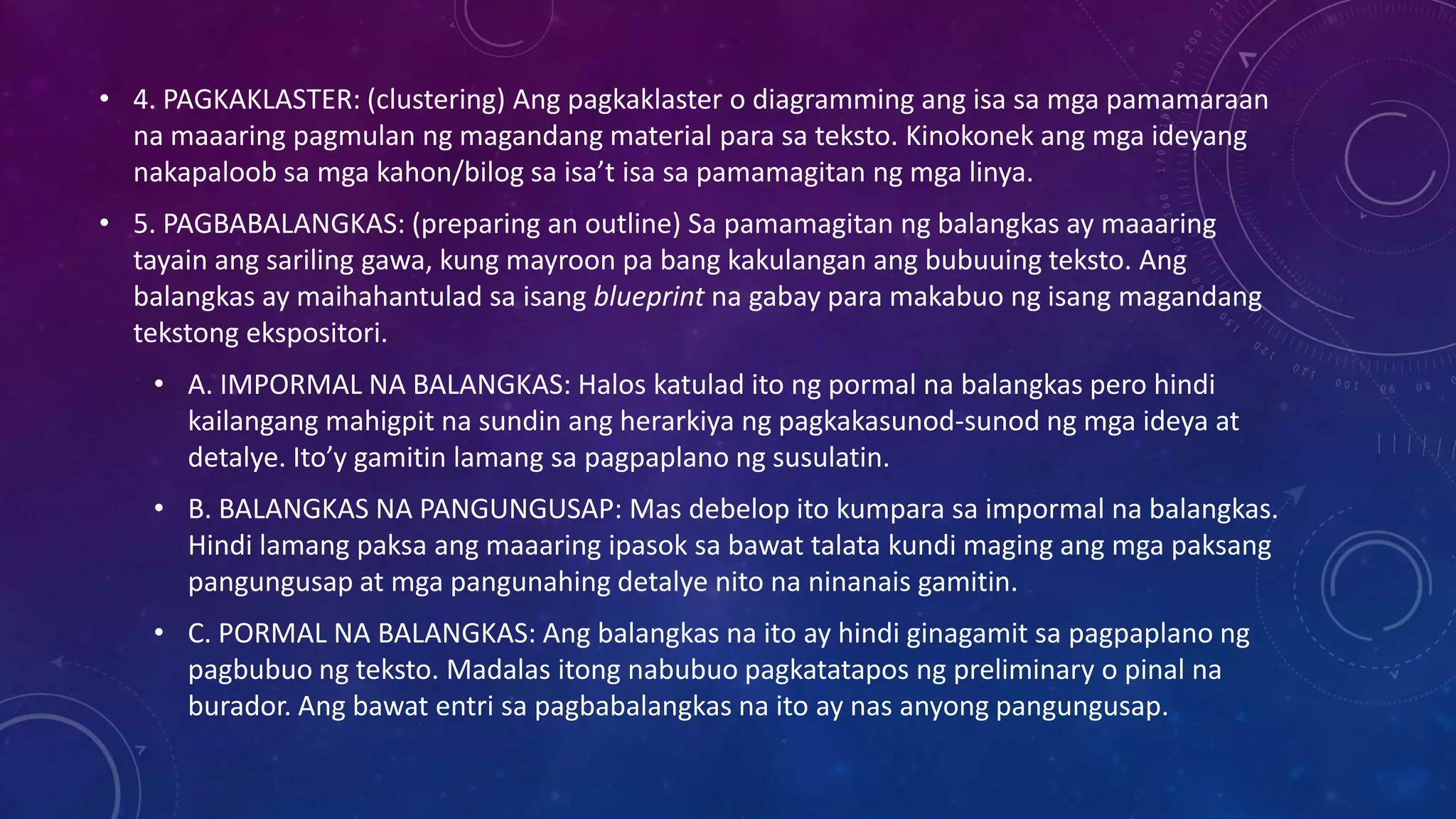 • 4. PAGKAKLASTER: (clustering) Ang pagkaklaster o diagramming ang isa sa mga pamamaraan
na maaaring pagmulan ng magandang material para sa teksto. Kinokonek ang mga ideyang
nakapaloob sa mga kahon/bilog sa isa’t isa sa pamamagitan ng mga linya.
• 5. PAGBABALANGKAS: (preparing an outline) Sa pamamagitan ng balangkas ay maaaring
tayain ang sariling gawa, kung mayroon pa bang kakulangan ang bubuuing teksto. Ang
balangkas ay maihahantulad sa isang blueprint na gabay para makabuo ng isang magandang
tekstong ekspositori.

• A. IMPORMAL NA BALANGKAS: Halos katulad ito ng pormal na balangkas pero hindi
kailangang mahigpit na sundin ang herarkiya ng pagkakasunod-sunod ng mga ideya at
detalye. Ito’y gamitin lamang sa pagpaplano ng susulatin.
• B. BALANGKAS NA PANGUNGUSAP: Mas debelop ito kumpara sa impormal na balangkas.
Hindi lamang paksa ang maaaring ipasok sa bawat talata kundi maging ang mga paksang
pangungusap at mga pangunahing detalye nito na ninanais gamitin.
• C. PORMAL NA BALANGKAS: Ang balangkas na ito ay hindi ginagamit sa pagpaplano ng
pagbubuo ng teksto. Madalas itong nabubuo pagkatatapos ng preliminary o pinal na
burador. Ang bawat entri sa pagbabalangkas na ito ay nas anyong pangungusap.

 