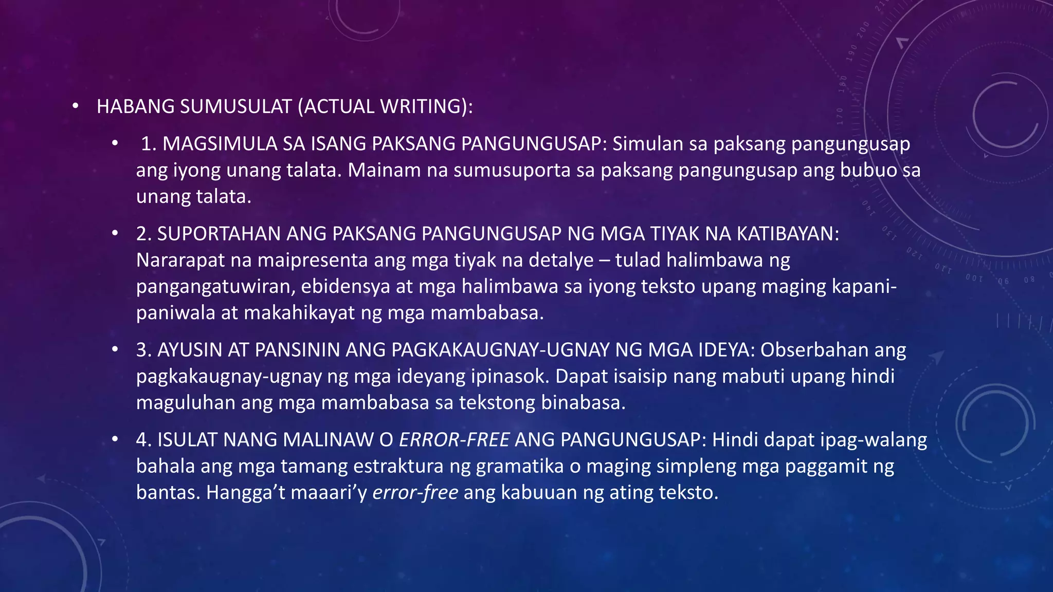 • HABANG SUMUSULAT (ACTUAL WRITING):
• 1. MAGSIMULA SA ISANG PAKSANG PANGUNGUSAP: Simulan sa paksang pangungusap
ang iyong unang talata. Mainam na sumusuporta sa paksang pangungusap ang bubuo sa
unang talata.
• 2. SUPORTAHAN ANG PAKSANG PANGUNGUSAP NG MGA TIYAK NA KATIBAYAN:
Nararapat na maipresenta ang mga tiyak na detalye – tulad halimbawa ng
pangangatuwiran, ebidensya at mga halimbawa sa iyong teksto upang maging kapanipaniwala at makahikayat ng mga mambabasa.

• 3. AYUSIN AT PANSININ ANG PAGKAKAUGNAY-UGNAY NG MGA IDEYA: Obserbahan ang
pagkakaugnay-ugnay ng mga ideyang ipinasok. Dapat isaisip nang mabuti upang hindi
maguluhan ang mga mambabasa sa tekstong binabasa.
• 4. ISULAT NANG MALINAW O ERROR-FREE ANG PANGUNGUSAP: Hindi dapat ipag-walang
bahala ang mga tamang estraktura ng gramatika o maging simpleng mga paggamit ng
bantas. Hangga’t maaari’y error-free ang kabuuan ng ating teksto.

 