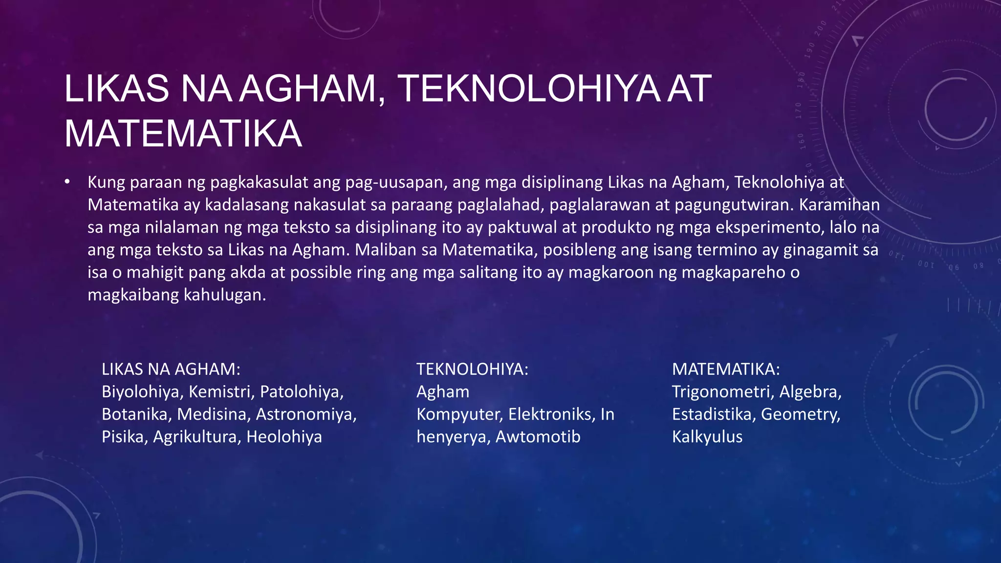 LIKAS NA AGHAM, TEKNOLOHIYA AT
MATEMATIKA
• Kung paraan ng pagkakasulat ang pag-uusapan, ang mga disiplinang Likas na Agham, Teknolohiya at
Matematika ay kadalasang nakasulat sa paraang paglalahad, paglalarawan at pagungutwiran. Karamihan
sa mga nilalaman ng mga teksto sa disiplinang ito ay paktuwal at produkto ng mga eksperimento, lalo na
ang mga teksto sa Likas na Agham. Maliban sa Matematika, posibleng ang isang termino ay ginagamit sa
isa o mahigit pang akda at possible ring ang mga salitang ito ay magkaroon ng magkapareho o
magkaibang kahulugan.

LIKAS NA AGHAM:
Biyolohiya, Kemistri, Patolohiya,
Botanika, Medisina, Astronomiya,
Pisika, Agrikultura, Heolohiya

TEKNOLOHIYA:
Agham
Kompyuter, Elektroniks, In
henyerya, Awtomotib

MATEMATIKA:
Trigonometri, Algebra,
Estadistika, Geometry,
Kalkyulus

 