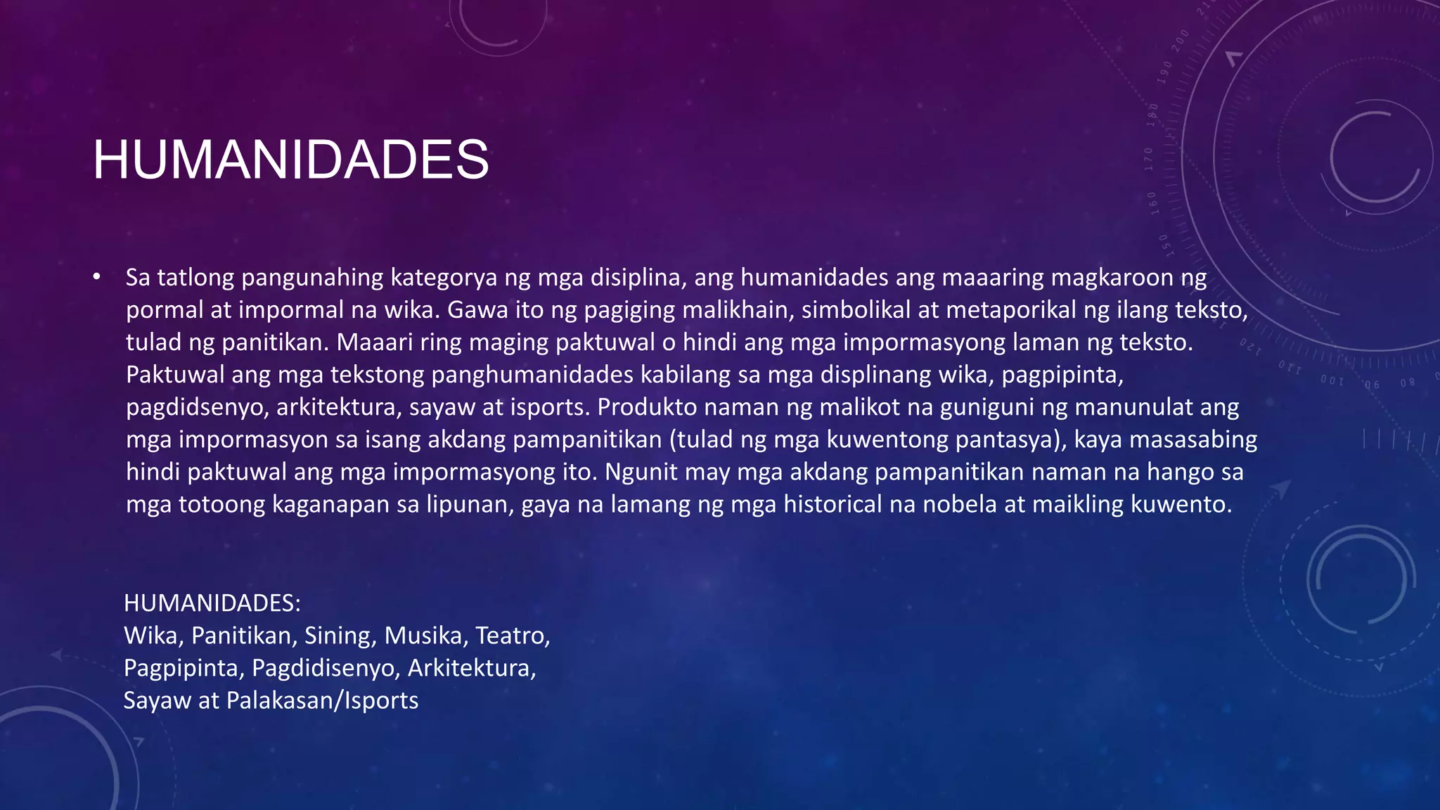 HUMANIDADES
• Sa tatlong pangunahing kategorya ng mga disiplina, ang humanidades ang maaaring magkaroon ng
pormal at impormal na wika. Gawa ito ng pagiging malikhain, simbolikal at metaporikal ng ilang teksto,
tulad ng panitikan. Maaari ring maging paktuwal o hindi ang mga impormasyong laman ng teksto.
Paktuwal ang mga tekstong panghumanidades kabilang sa mga displinang wika, pagpipinta,
pagdidsenyo, arkitektura, sayaw at isports. Produkto naman ng malikot na guniguni ng manunulat ang
mga impormasyon sa isang akdang pampanitikan (tulad ng mga kuwentong pantasya), kaya masasabing
hindi paktuwal ang mga impormasyong ito. Ngunit may mga akdang pampanitikan naman na hango sa
mga totoong kaganapan sa lipunan, gaya na lamang ng mga historical na nobela at maikling kuwento.

HUMANIDADES:
Wika, Panitikan, Sining, Musika, Teatro,
Pagpipinta, Pagdidisenyo, Arkitektura,
Sayaw at Palakasan/Isports

 