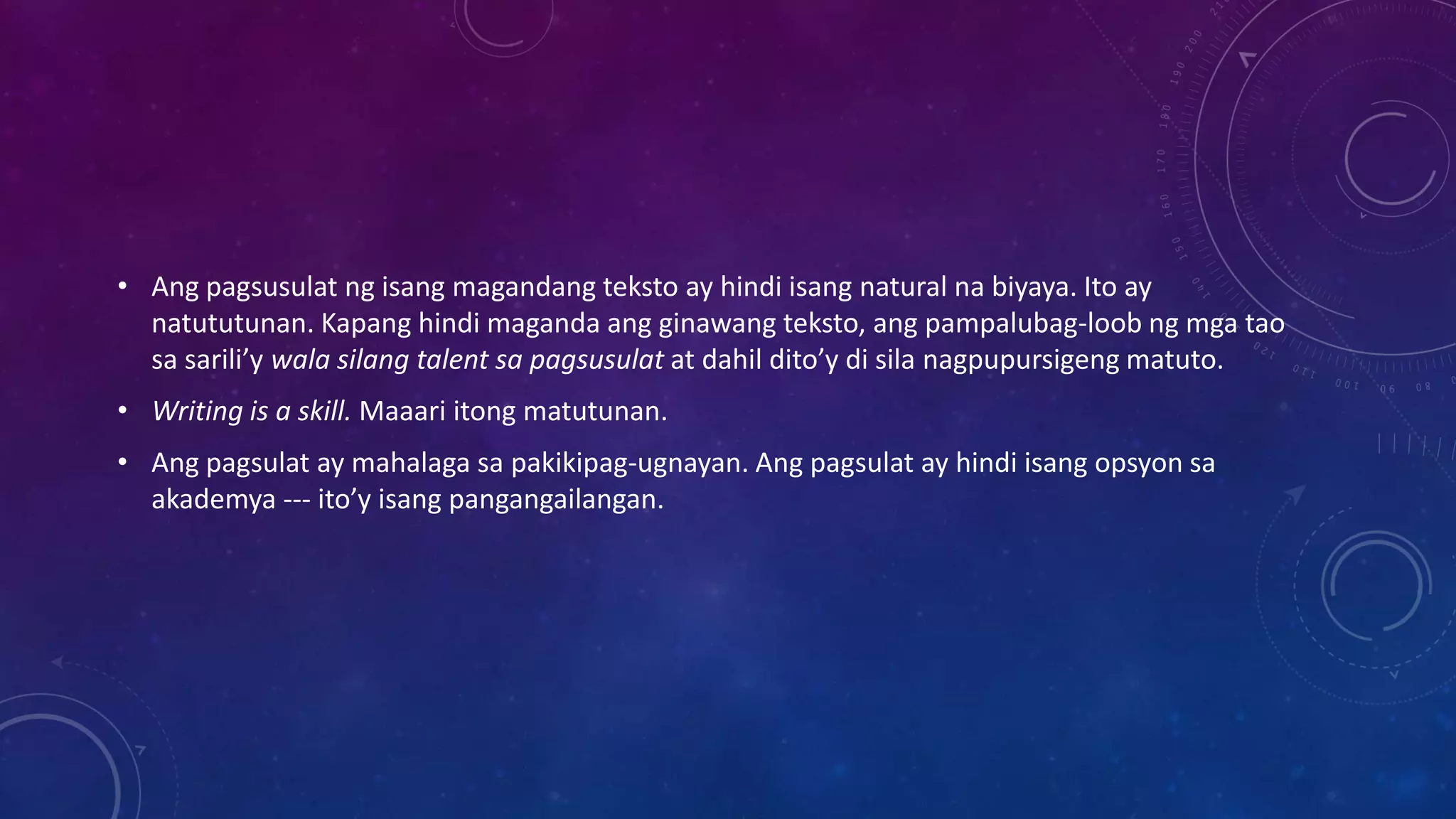 • Ang pagsusulat ng isang magandang teksto ay hindi isang natural na biyaya. Ito ay
natututunan. Kapang hindi maganda ang ginawang teksto, ang pampalubag-loob ng mga tao
sa sarili’y wala silang talent sa pagsusulat at dahil dito’y di sila nagpupursigeng matuto.
• Writing is a skill. Maaari itong matutunan.
• Ang pagsulat ay mahalaga sa pakikipag-ugnayan. Ang pagsulat ay hindi isang opsyon sa
akademya --- ito’y isang pangangailangan.

 