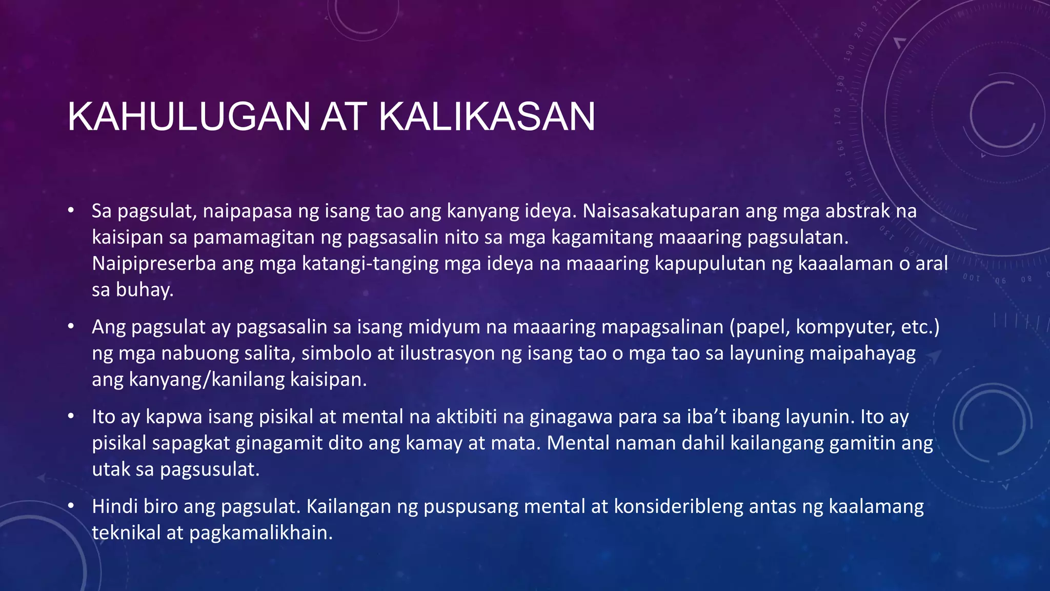KAHULUGAN AT KALIKASAN
• Sa pagsulat, naipapasa ng isang tao ang kanyang ideya. Naisasakatuparan ang mga abstrak na
kaisipan sa pamamagitan ng pagsasalin nito sa mga kagamitang maaaring pagsulatan.
Naipipreserba ang mga katangi-tanging mga ideya na maaaring kapupulutan ng kaaalaman o aral
sa buhay.

• Ang pagsulat ay pagsasalin sa isang midyum na maaaring mapagsalinan (papel, kompyuter, etc.)
ng mga nabuong salita, simbolo at ilustrasyon ng isang tao o mga tao sa layuning maipahayag
ang kanyang/kanilang kaisipan.
• Ito ay kapwa isang pisikal at mental na aktibiti na ginagawa para sa iba’t ibang layunin. Ito ay
pisikal sapagkat ginagamit dito ang kamay at mata. Mental naman dahil kailangang gamitin ang
utak sa pagsusulat.
• Hindi biro ang pagsulat. Kailangan ng puspusang mental at konsideribleng antas ng kaalamang
teknikal at pagkamalikhain.

 