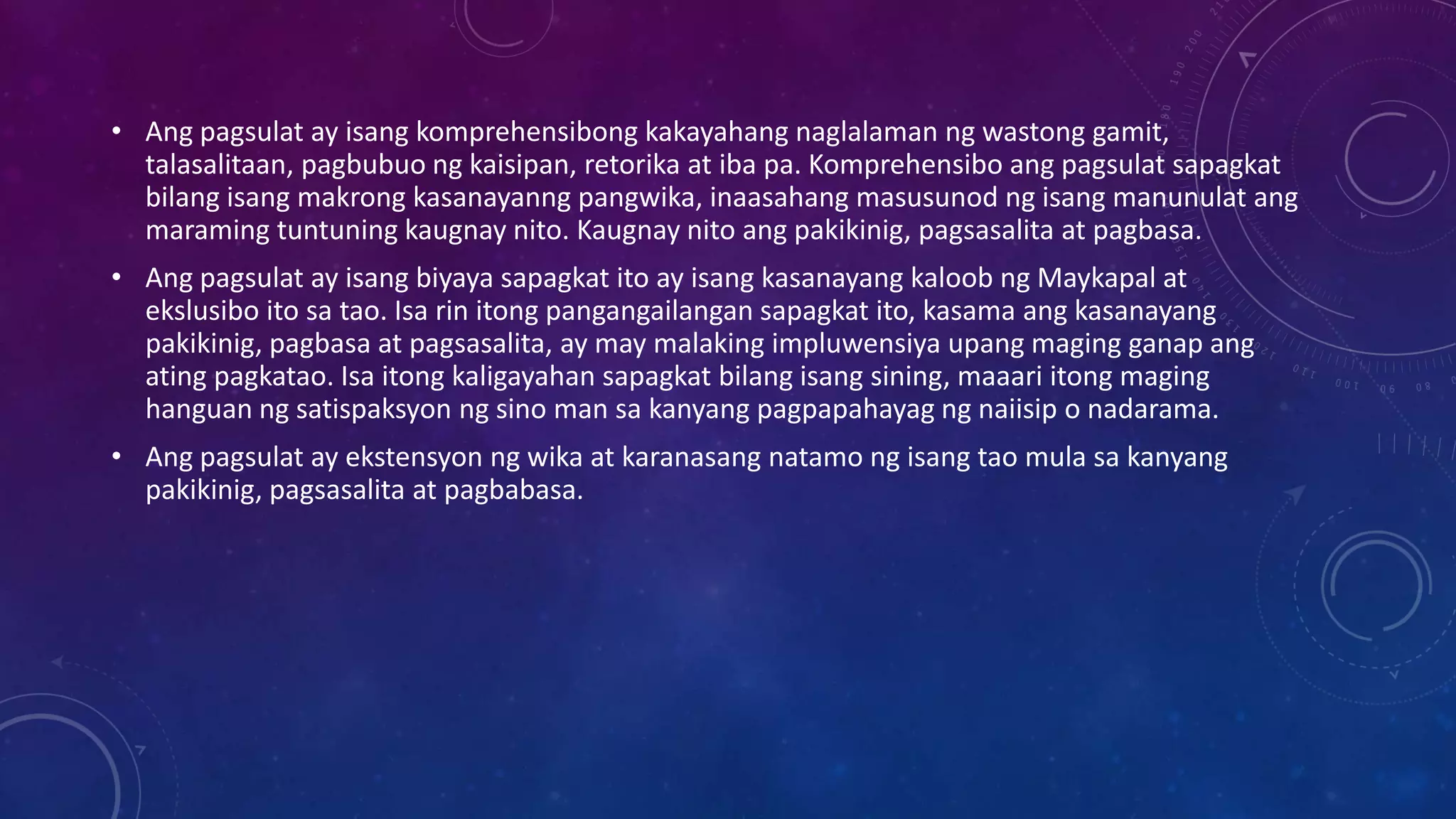 • Ang pagsulat ay isang komprehensibong kakayahang naglalaman ng wastong gamit,
talasalitaan, pagbubuo ng kaisipan, retorika at iba pa. Komprehensibo ang pagsulat sapagkat
bilang isang makrong kasanayanng pangwika, inaasahang masusunod ng isang manunulat ang
maraming tuntuning kaugnay nito. Kaugnay nito ang pakikinig, pagsasalita at pagbasa.
• Ang pagsulat ay isang biyaya sapagkat ito ay isang kasanayang kaloob ng Maykapal at
ekslusibo ito sa tao. Isa rin itong pangangailangan sapagkat ito, kasama ang kasanayang
pakikinig, pagbasa at pagsasalita, ay may malaking impluwensiya upang maging ganap ang
ating pagkatao. Isa itong kaligayahan sapagkat bilang isang sining, maaari itong maging
hanguan ng satispaksyon ng sino man sa kanyang pagpapahayag ng naiisip o nadarama.
• Ang pagsulat ay ekstensyon ng wika at karanasang natamo ng isang tao mula sa kanyang
pakikinig, pagsasalita at pagbabasa.

 