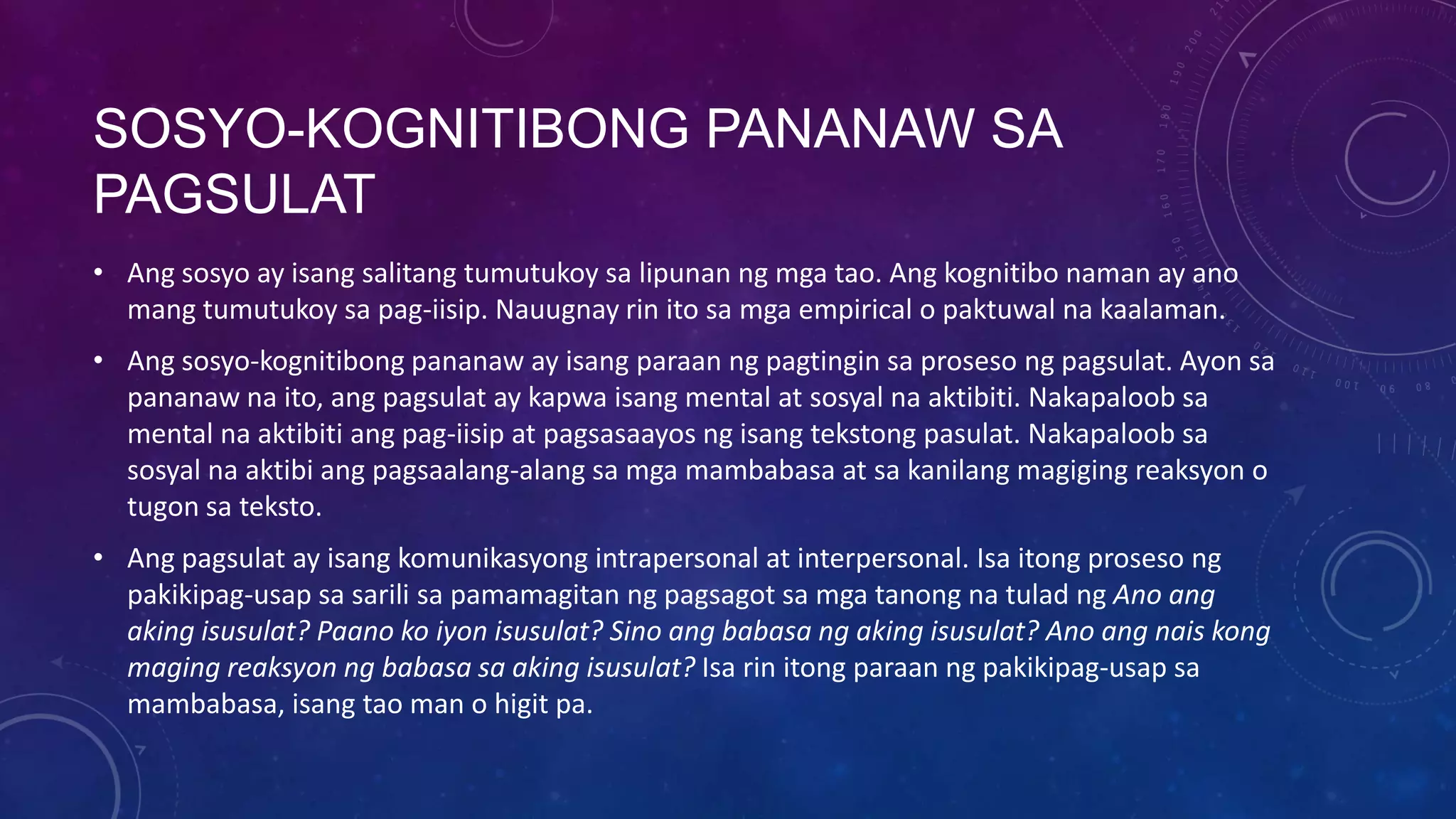 SOSYO-KOGNITIBONG PANANAW SA
PAGSULAT
• Ang sosyo ay isang salitang tumutukoy sa lipunan ng mga tao. Ang kognitibo naman ay ano
mang tumutukoy sa pag-iisip. Nauugnay rin ito sa mga empirical o paktuwal na kaalaman.
• Ang sosyo-kognitibong pananaw ay isang paraan ng pagtingin sa proseso ng pagsulat. Ayon sa
pananaw na ito, ang pagsulat ay kapwa isang mental at sosyal na aktibiti. Nakapaloob sa
mental na aktibiti ang pag-iisip at pagsasaayos ng isang tekstong pasulat. Nakapaloob sa
sosyal na aktibi ang pagsaalang-alang sa mga mambabasa at sa kanilang magiging reaksyon o
tugon sa teksto.
• Ang pagsulat ay isang komunikasyong intrapersonal at interpersonal. Isa itong proseso ng
pakikipag-usap sa sarili sa pamamagitan ng pagsagot sa mga tanong na tulad ng Ano ang
aking isusulat? Paano ko iyon isusulat? Sino ang babasa ng aking isusulat? Ano ang nais kong
maging reaksyon ng babasa sa aking isusulat? Isa rin itong paraan ng pakikipag-usap sa
mambabasa, isang tao man o higit pa.

 