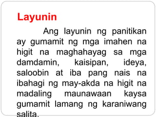 Layunin
Ang layunin ng panitikan
ay gumamit ng mga imahen na
higit na maghahayag sa mga
damdamin, kaisipan, ideya,
saloobin at iba pang nais na
ibahagi ng may-akda na higit na
madaling maunawaan kaysa
gumamit lamang ng karaniwang
 