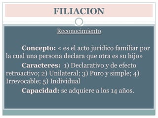 FILIACIONReconocimiento Concepto: « es el acto jurídico familiar por la cual una persona declara que otra es su hijo»	Caracteres:  1) Declarativo y de efecto retroactivo; 2) Unilateral; 3) Puro y simple; 4) Irrevocable; 5) Individual	Capacidad: se adquiere a los 14 años.