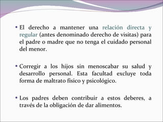 El derecho a mantener una  relación directa y regular  (antes denominado derecho de visitas) para el padre o madre que no tenga el cuidado personal del menor. Corregir a los hijos sin menoscabar su salud y desarrollo personal. Esta facultad excluye toda forma de maltrato físico y psicológico. Los padres deben contribuir a estos deberes, a través de la obligación de dar alimentos.    
