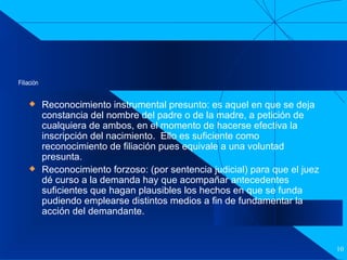 Filiación Reconocimiento instrumental presunto: es aquel en que se deja constancia del nombre del padre o de la madre, a petición de cualquiera de ambos, en el momento de hacerse efectiva la inscripción del nacimiento.  Ello es suficiente como reconocimiento de filiación pues equivale a una voluntad presunta. Reconocimiento forzoso: (por sentencia judicial) para que el juez dé curso a la demanda hay que acompañar antecedentes suficientes que hagan plausibles los hechos en que se funda pudiendo emplearse distintos medios a fin de fundamentar la acción del demandante. 