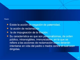 Filiación Existe la acción de negación de paternidad, la acción de reclamación  la de impugnación de la filiación. Su característica es que son personalísimas, de orden público, intransigibles, irrenunciables, en lo que se refiere a las acciones de reclamación estas deberán intentarse en vida del padre o madre contra el cual sean dirigidas. 