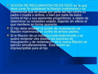 Filiación ACCION DE RECLAMACION DE ESTADO: es la que tiene como fin establecer la filiación matrimonial o no matrimonial que se posee por parte del hijo contra su padre o madre o ambos, o bien por parte de éstos contra el hijo y sus aparentes progenitores, a objeto de determinar su verdadero estado, dejando sin efecto el que mantiene en forma aparente. El hijo debe entablar la acción de reclamación de filiación matrimonial en contra de ambos padres. Si la filiación de un individuo está determinada y se quiere reclamar otra distinta las acciones de impugnación y de reclamación de la nueva filiación se ejercen simultáneamente.  Esta acción es imprescriptible para el hijo. 