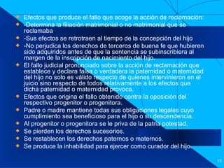 Filiación Efectos que produce el fallo que acoge la acción de reclamación: -Determina la filiación matrimonial o no matrimonial que se reclamaba -Sus efectos se retrotraen al tiempo de la concepción del hijo -No perjudica los derechos de terceros de buena fe que hubieren sido adquiridos antes de que la sentencia se subinscribiera al margen de la inscripción de nacimiento del hijo. El fallo judicial pronunciado sobre la acción de reclamación que establece y declara falsa o verdadera la paternidad o maternidad del hijo no solo es válido respecto de quienes intervinieron en el juicio sino respecto de todos relativamente a los efectos que dicha paternidad o maternidad provoca. Efectos que origina el fallo obtenido contra la oposición del respectivo progenitor o progenitora.  Padre o madre mantiene todas sus obligaciones legales cuyo cumplimiento sea beneficioso para el hijo o su descendencia. Al progenitor o progenitora se le priva de la patria potestad. Se pierden los derechos sucesorios. Se restablecen los derechos paternos o maternos. Se produce la inhabilidad para ejercer como curador del hijo. 