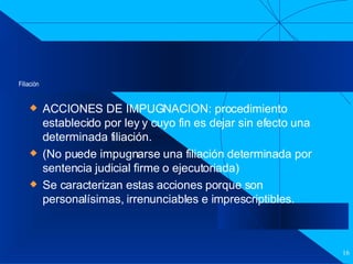 Filiación ACCIONES DE IMPUGNACION: procedimiento establecido por ley y cuyo fin es dejar sin efecto una determinada filiación. (No puede impugnarse una filiación determinada por sentencia judicial firme o ejecutoriada)  Se caracterizan estas acciones porque son personalísimas, irrenunciables e imprescriptibles. 