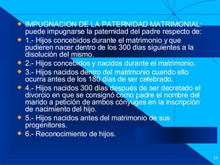 Filiación IMPUGNACION DE LA PATERNIDAD MATRIMONIAL: puede impugnarse la paternidad del padre respecto de: 1.- Hijos concebidos durante el matrimonio y que pudieren nacer dentro de los 300 dias siguientes a la disolución del mismo. 2.- Hijos concebidos y nacidos durante el matrimonio. 3.- Hijos nacidos dentro del matrimonio cuando ello ocurra antes de los 180 días de ser celebrado. 4.- Hijos nacidos 300 días después de ser decretado el divorcio en que se consignó como padre el nombre del marido a petición de ambos cónyuges en la inscripción de nacimiento del hijo. 5.- Hijos nacidos antes del matrimonio de sus progenitores. 6.- Reconocimiento de hijos. 
