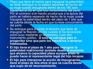 Filiación Plazo que tiene el marido para impugnar la paternidad: se debe distinguir si no estaba separado de hecho de su mujer puede impugnarla dentro de los 180 días siguientes al día en que tuvo conocimiento del parto.  Por el contrario si el marido prueba que a la época del parto se hallaba separado de hecho de la mujer puede impugnar la paternidad dentro del plazo de 1 año que se cuenta desde la fecha en que tuviese conocimiento del parto. Se extingue para el padre el derecho que tiene de impugnar la filiación del hijo cuando lo ha reconocido como suyo mediante un testamento o por otro instrumento público.  O solo se extingue para el progenitor sino que para los herederos o terceros interesados. El hijo tiene el plazo de 1 año para impugnar la paternidad matrimonial contado desde el momento que alcance la capacidad plena aunque antes lo puede hacer el representante legal del hijo incapaz. El hijo para interponer la acción de impugnación tiene el plazo de dos años el que se cuenta desde que supo de tal reconocimiento. 