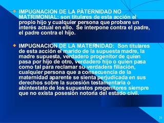 Filiación IMPUGNACION DE LA PÀTERNIDAD NO MATRIMONIAL: son titulares de esta acción el propio hijo y cualquier persona que probare un interés actual en ello.  Se interpone contra el padre, el padre contra el hijo. IMPUGNACION DE LA MATERNIDAD:  Son titulares de esta acción el marido de la supuesta madre, la madre supuesta, verdadero progenitor de quien pasa por hijo de otro, verdadero hijo o quien pasa como tal para reclamar su verdadera filiación, cualquier persona que a consecuencia de la maternidad aparente se sienta perjudicada en sus derechos sobre la sucesión testamentaria o abintestato de los supuestos progenitores siempre que no exista posesión notoria del estado civil. 