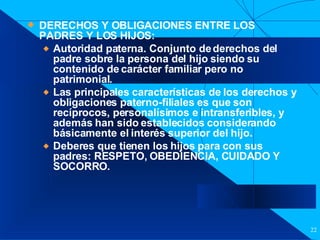 Filiación DERECHOS Y OBLIGACIONES ENTRE LOS PADRES Y LOS HIJOS:  Autoridad paterna. Conjunto de derechos del padre sobre la persona del hijo siendo su contenido de carácter familiar pero no patrimonial. Las principales características de los derechos y obligaciones paterno-filiales es que son recíprocos, personalísimos e intransferibles, y además han sido establecidos considerando básicamente el interés superior del hijo. Deberes que tienen los hijos para con sus padres: RESPETO, OBEDIENCIA, CUIDADO Y SOCORRO. 