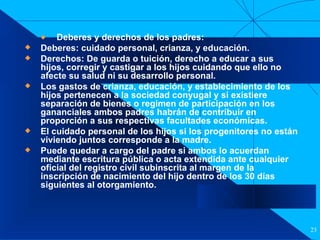 Filiación Deberes y derechos de los padres:  Deberes: cuidado personal, crianza, y educación. Derechos: De guarda o tuición, derecho a educar a sus hijos, corregir y castigar a los hijos cuidando que ello no afecte su salud ni su desarrollo personal. Los gastos de crianza, educación, y establecimiento de los hijos pertenecen a la sociedad conyugal y si existiere separación de bienes o regimen de participación en los gananciales ambos padres habrán de contribuir en proporción a sus respectivas facultades económicas. El cuidado personal de los hijos si los progenitores no están viviendo juntos corresponde a la madre. Puede quedar a cargo del padre si ambos lo acuerdan mediante escritura pública o acta extendida ante cualquier oficial del registro civil subinscrita al margen de la inscripción de nacimiento del hijo dentro de los 30 días siguientes al otorgamiento. 