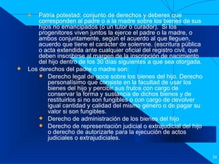Filiación Patria potestad: conjunto de derechos y deberes que corresponden al padre o a la madre sobre los bienes de sus hijos no emancipados (o un tutor o curador).  Si los progenitores viven juntos la ejerce el padre o la madre, o ambos conjuntamente, según el acuerdo al que lleguen, acuerdo que tiene el carácter de solemne. (escritura pública o acta extendida ante cualquier oficial del registro civil, que deben inscribirse al margen de la inscripción de nacimiento del hijo dentro de los 30 días siguientes a que sea otorgada.  Los derechos del padre o madre son: Derecho legal de goce sobre los bienes del hijo. Derecho personalísimo que consiste en la facultad de usar los bienes del hijo y percibir sus frutos con cargo de conservar la forma y sustancia de dichos bienes y de restituirlos si no son fungibles o con cargo de devolver igual cantidad y calidad del mismo género o de pagar su valor si son fungibles.  Derecho de administración de los bienes del hijo  Derecho de representación judicial o extrajudicial del hijo o derecho de autorizarle para la ejecución de actos judiciales o extrajudiciales. 