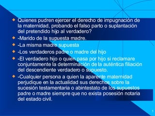 Filiación Quienes pudren ejercer el derecho de impugnación de la maternidad, probando el falso parto o suplantación del pretendido hijo al verdadero? -Marido de la supuesta madre. -La misma madre supuesta -Los verdaderos padre o madre del hijo -El verdadero hijo o quien pasa por hijo si reclamare conjuntamente la determinación de la auténtica filiación del descendiente verdadero o supuesto. -Cualquier persona a quien la aparente maternidad perjudique en la actualidad sus derechos sobre la sucesión testamentaria o abintestato de los supuestos padre o madre siempre que no exista posesión notaria del estado civil. 