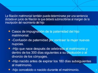 La filiación matrimonial también puede determinarse por una sentencia dictada en juicio de filiación la que deberá subinscribirse al margen de la inscripción del nacimiento del hijo  Casos de impugnación de la paternidad del hijo matrimonial. -Confusión de paternidad por contraer la mujer nuevas nupcias. -Hijo que nace después de celebrado el matrimonio y dentro de los 300 días siguientes a su disolución o al divorcio de los cónyuges. -Hijo nacido antes de expirar los 180 días subsiguientes al matrimonio. -hijo concebido o nacido durante el matrimonio. 