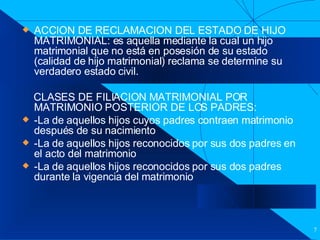 Filiación ACCION DE RECLAMACION DEL ESTADO DE HIJO MATRIMONIAL: es aquella mediante la cual un hijo matrimonial que no está en posesión de su estado (calidad de hijo matrimonial) reclama se determine su verdadero estado civil. CLASES DE FILIACION MATRIMONIAL POR MATRIMONIO POSTERIOR DE LOS PADRES: -La de aquellos hijos cuyos padres contraen matrimonio después de su nacimiento -La de aquellos hijos reconocidos por sus dos padres en el acto del matrimonio -La de aquellos hijos reconocidos por sus dos padres durante la vigencia del matrimonio  