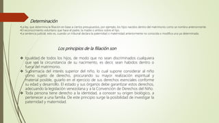 Determinación
•La ley, que determina la filiación en base a ciertos presupuestos, por ejemplo, los hijos nacidos dentro del matrimonio como se nombra anteriormente.
•El reconocimiento voluntario que hace el padre, la madre o ambos sobre el hijo.
•La sentencia judicial, esto es, cuando un tribunal declara la paternidad o maternidad anteriormente no conocida o modifica una ya determinada.
Los principios de la filiación son
 Igualdad de todos los hijos, de modo que no sean discriminados cualquiera
que sea la circunstancia de su nacimiento, es decir, sean habidos dentro o
fuera del matrimonio.
 Supremacía del interés superior del niño, lo cual supone considerar al niño
como sujeto de derecho, procurando su mayor realización espiritual y
material posible, guiarlo en el ejercicio de sus derechos esenciales conforme
su edad y desarrollo. El estado y sus órganos debe garantizar estos derechos,
adecuando la legislación venezolana y a la Convención de Derechos del Niño.
 Toda persona tiene derecho a la identidad, a conocer su origen biológico, a
pertenecer a una familia. De este principio surge la posibilidad de investigar la
paternidad y maternidad.
 