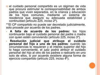  el cuidado personal compartido es un régimen de vida
que procura estimular la corresponsabilidad de ambos
padres que viven separados, en la crianza y educación
de los hijos comunes, mediante un sistema de
residencia que asegure su adecuada estabilidad y
continuidad (artículo 225, inciso 2º).
**El CP compartido no puede ser decretado judicialmente,
solo procede por acuerdo de los padres.
 A falta de acuerdo de los padres: los hijos
continuarán bajo el cuidado personal del padre o madre
con quien estén conviviendo (artículo 225, inciso 3º).
 Resolución judicial que atribuye el cuidado
personal del hijo a uno de los padres: cuando las
circunstancias lo requieran y el interés superior del hijo
lo haga conveniente, el juez podrá atribuir el cuidado
personal del hijo al otro de los padres o radicarlo en uno
solo de ellos, si por acuerdo existiere alguna forma de
ejercicio compartido (artículo 225, inciso 4º).
 