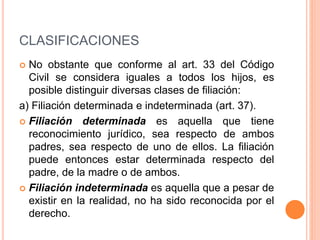 CLASIFICACIONES
 No obstante que conforme al art. 33 del Código
Civil se considera iguales a todos los hijos, es
posible distinguir diversas clases de filiación:
a) Filiación determinada e indeterminada (art. 37).
 Filiación determinada es aquella que tiene
reconocimiento jurídico, sea respecto de ambos
padres, sea respecto de uno de ellos. La filiación
puede entonces estar determinada respecto del
padre, de la madre o de ambos.
 Filiación indeterminada es aquella que a pesar de
existir en la realidad, no ha sido reconocida por el
derecho.
 