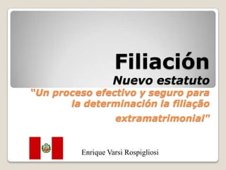 Filiación
                   Nuevo estatuto
“Un proceso efectivo y seguro para
       la determinación la filiação
                   extramatrimonial"


         Enrique Varsi Rospigliosi
 