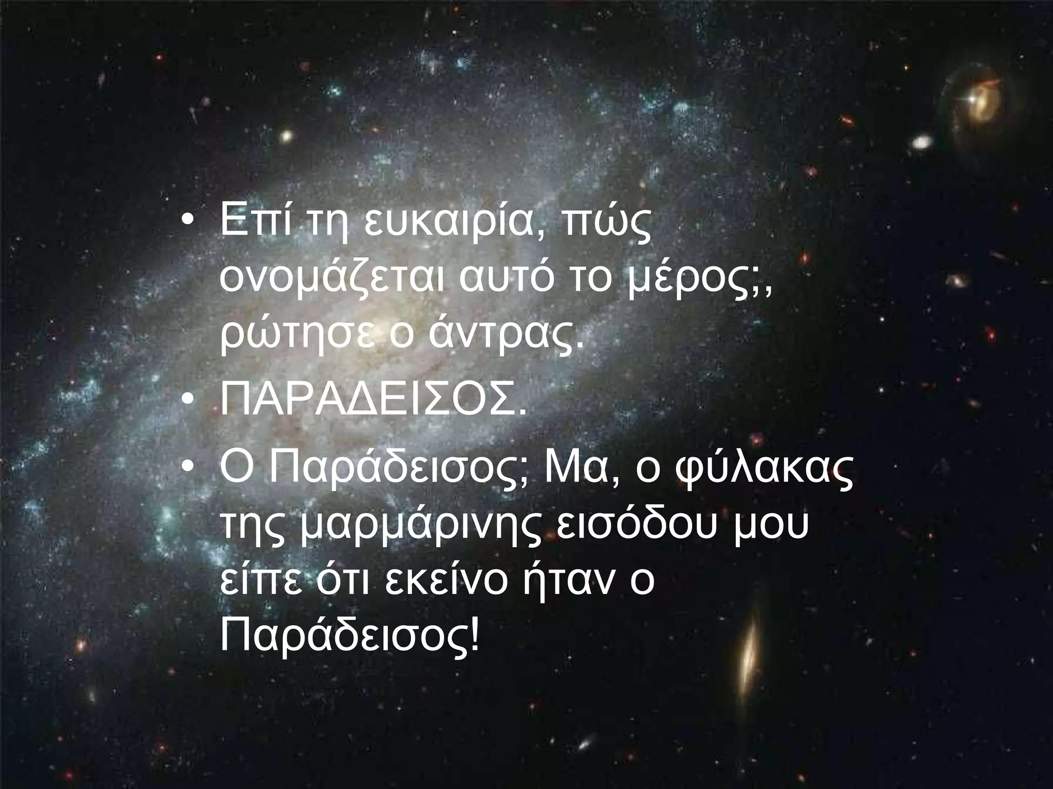 • Επί ηε επθαηξία, πώο
  νλνκάδεηαη απηό ην κέξνο;,
  ξώηεζε ν άληξαο.
• ΠΑΡΑΔΕΙ΢Ο΢.
• Ο Παξάδεηζνο; Μα, ν θύιαθαο
  ηεο καξκάξηλεο εηζόδνπ κνπ
  είπε όηη εθείλν ήηαλ ν
  Παξάδεηζνο!
 