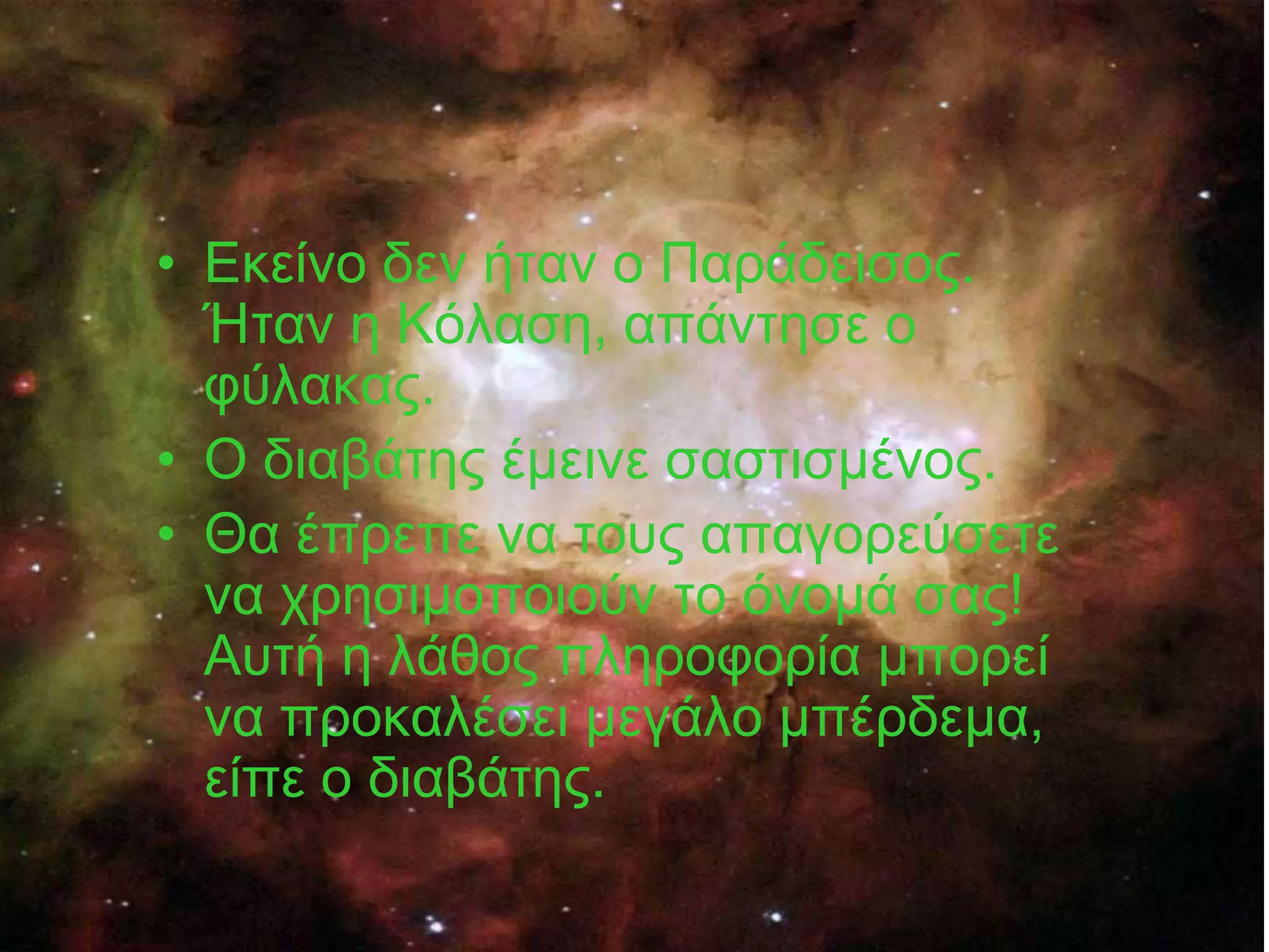 • Εθείλν δελ ήηαλ ν Παξάδεηζνο.
  Ήηαλ ε Κόιαζε, απάληεζε ν
  θύιαθαο.
• Ο δηαβάηεο έκεηλε ζαζηηζκέλνο.
• Θα έπξεπε λα ηνπο απαγνξεύζεηε
  λα ρξεζηκνπνηνύλ ην όλνκά ζαο!
  Απηή ε ιάζνο πιεξνθνξία κπνξεί
  λα πξνθαιέζεη κεγάιν κπέξδεκα,
  είπε ν δηαβάηεο.
 