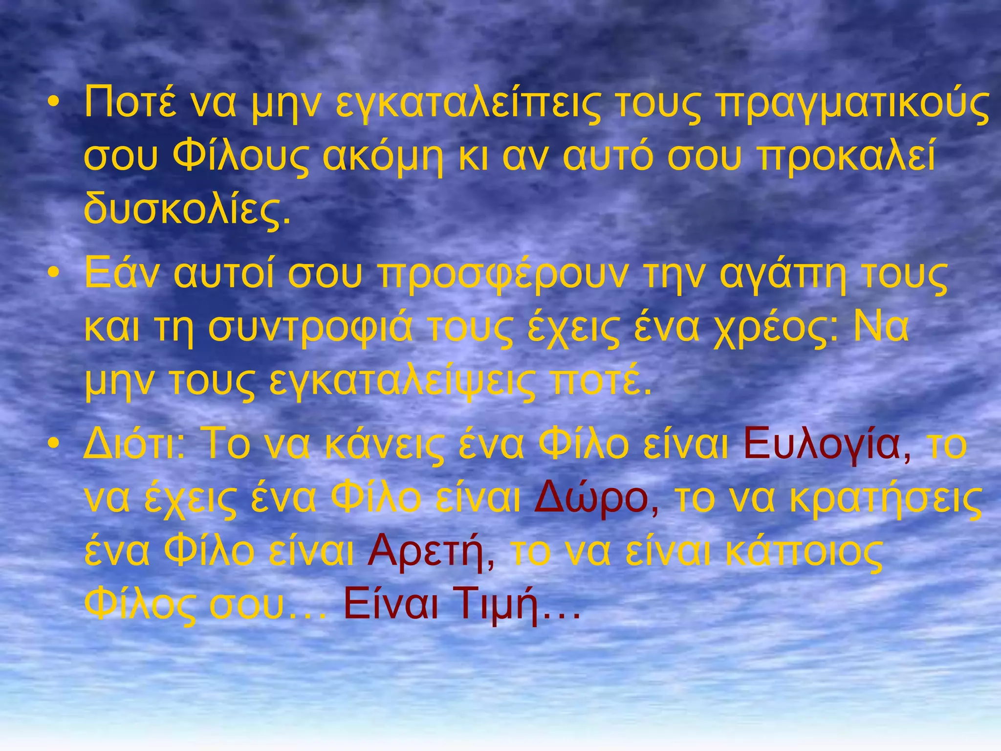 • Πνηέ λα κελ εγθαηαιείπεηο ηνπο πξαγκαηηθνύο
  ζνπ Φίινπο αθόκε θη αλ απηό ζνπ πξνθαιεί
  δπζθνιίεο.
• Εάλ απηνί ζνπ πξνζθέξνπλ ηελ αγάπε ηνπο
  θαη ηε ζπληξνθηά ηνπο έρεηο έλα ρξένο: Να
  κελ ηνπο εγθαηαιείςεηο πνηέ.
• Δηόηη: Σν λα θάλεηο έλα Φίιν είλαη Επινγία, ην
  λα έρεηο έλα Φίιν είλαη Δώξν, ην λα θξαηήζεηο
  έλα Φίιν είλαη Αξεηή, ην λα είλαη θάπνηνο
  Φίινο ζνπ… Είλαη Σηκή…
 