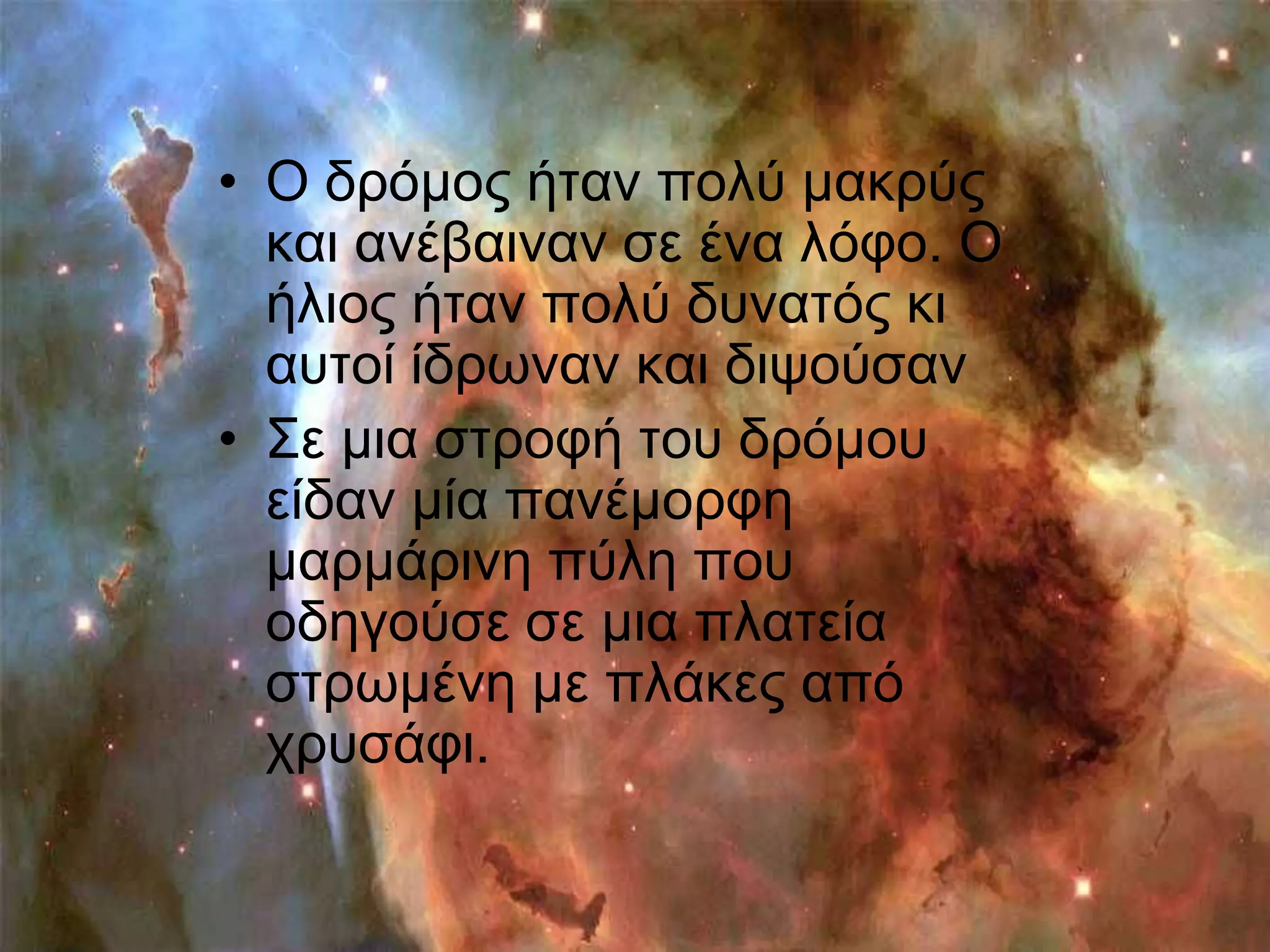 • Ο δξόκνο ήηαλ πνιύ καθξύο
  θαη αλέβαηλαλ ζε έλα ιόθν. Ο
  ήιηνο ήηαλ πνιύ δπλαηόο θη
  απηνί ίδξσλαλ θαη δηςνύζαλ
• ΢ε κηα ζηξνθή ηνπ δξόκνπ
  είδαλ κία παλέκνξθε
  καξκάξηλε πύιε πνπ
  νδεγνύζε ζε κηα πιαηεία
  ζηξσκέλε κε πιάθεο από
  ρξπζάθη.
 