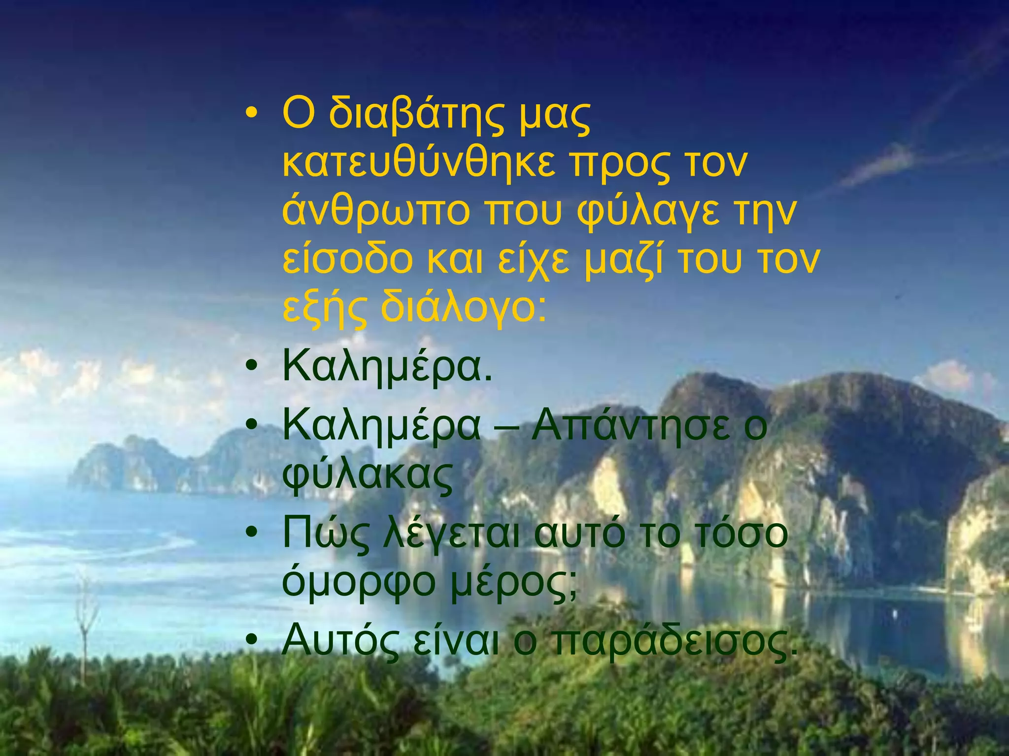 • Ο δηαβάηεο καο
  θαηεπζύλζεθε πξνο ηνλ
  άλζξσπν πνπ θύιαγε ηελ
  είζνδν θαη είρε καδί ηνπ ηνλ
  εμήο δηάινγν:
• Καιεκέξα.
• Καιεκέξα – Απάληεζε ν
  θύιαθαο
• Πώο ιέγεηαη απηό ην ηόζν
  όκνξθν κέξνο;
• Απηόο είλαη ν παξάδεηζνο.
 
