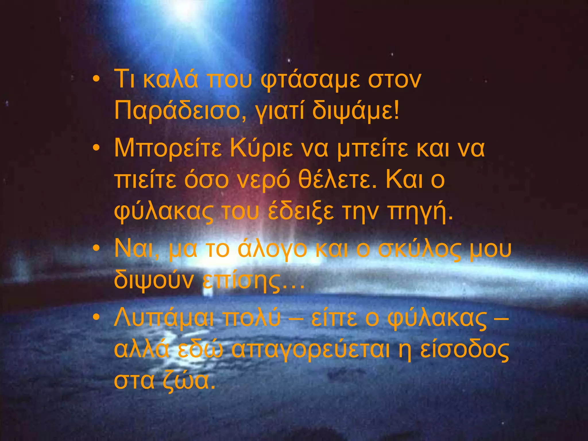 • Ση θαιά πνπ θηάζακε ζηνλ
  Παξάδεηζν, γηαηί δηςάκε!
• Μπνξείηε Κύξηε λα κπείηε θαη λα
  πηείηε όζν λεξό ζέιεηε. Καη ν
  θύιαθαο ηνπ έδεημε ηελ πεγή.
• Ναη, κα ην άινγν θαη ν ζθύινο κνπ
  δηςνύλ επίζεο…
• Λππάκαη πνιύ – είπε ν θύιαθαο –
  αιιά εδώ απαγνξεύεηαη ε είζνδνο
  ζηα δώα.
 