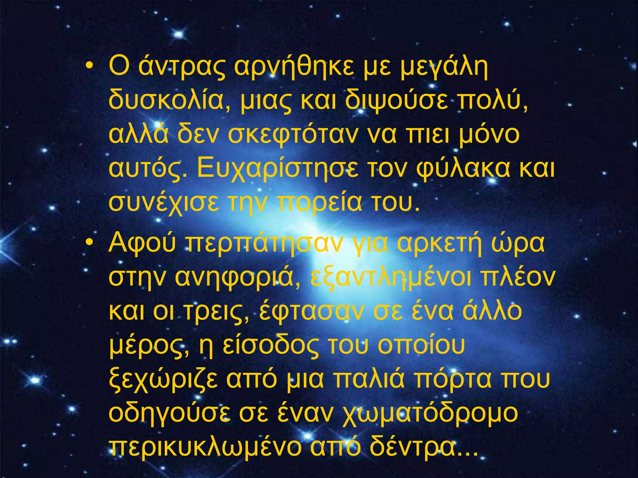 • Ο άληξαο αξλήζεθε κε κεγάιε
  δπζθνιία, κηαο θαη δηςνύζε πνιύ,
  αιιά δελ ζθεθηόηαλ λα πηεη κόλν
  απηόο. Επραξίζηεζε ηνλ θύιαθα θαη
  ζπλέρηζε ηελ πνξεία ηνπ.
• Αθνύ πεξπάηεζαλ γηα αξθεηή ώξα
  ζηελ αλεθνξηά, εμαληιεκέλνη πιένλ
  θαη νη ηξεηο, έθηαζαλ ζε έλα άιιν
  κέξνο, ε είζνδνο ηνπ νπνίνπ
  μερώξηδε από κηα παιηά πόξηα πνπ
  νδεγνύζε ζε έλαλ ρσκαηόδξνκν
  πεξηθπθισκέλν από δέληξα...
 