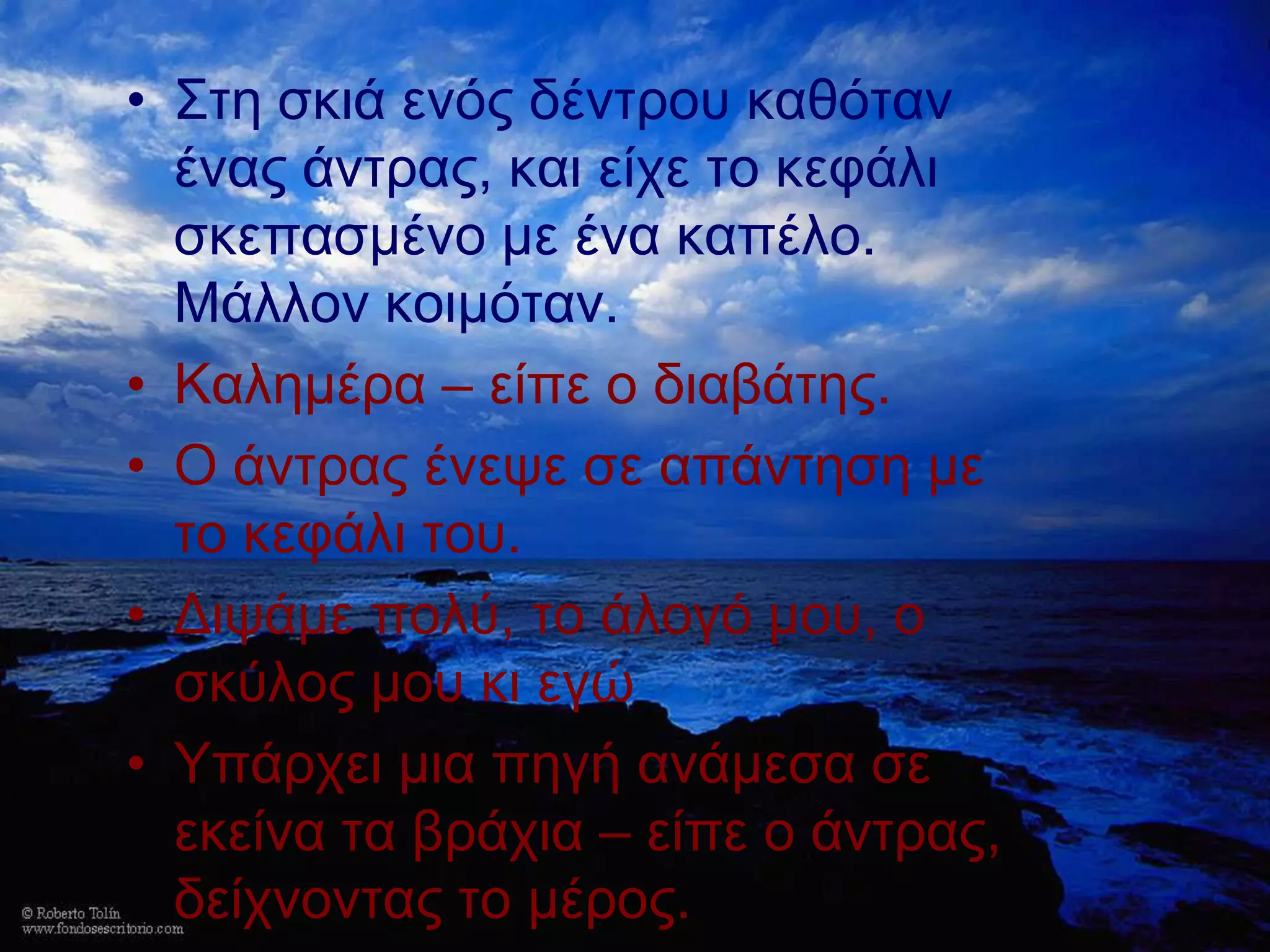 • ΢ηε ζθηά ελόο δέληξνπ θαζόηαλ
  έλαο άληξαο, θαη είρε ην θεθάιη
  ζθεπαζκέλν κε έλα θαπέιν.
  Μάιινλ θνηκόηαλ.
• Καιεκέξα – είπε ν δηαβάηεο.
• Ο άληξαο έλεςε ζε απάληεζε κε
  ην θεθάιη ηνπ.
• Δηςάκε πνιύ, ην άινγό κνπ, ν
  ζθύινο κνπ θη εγώ
• Τπάξρεη κηα πεγή αλάκεζα ζε
  εθείλα ηα βξάρηα – είπε ν άληξαο,
  δείρλνληαο ην κέξνο.
 