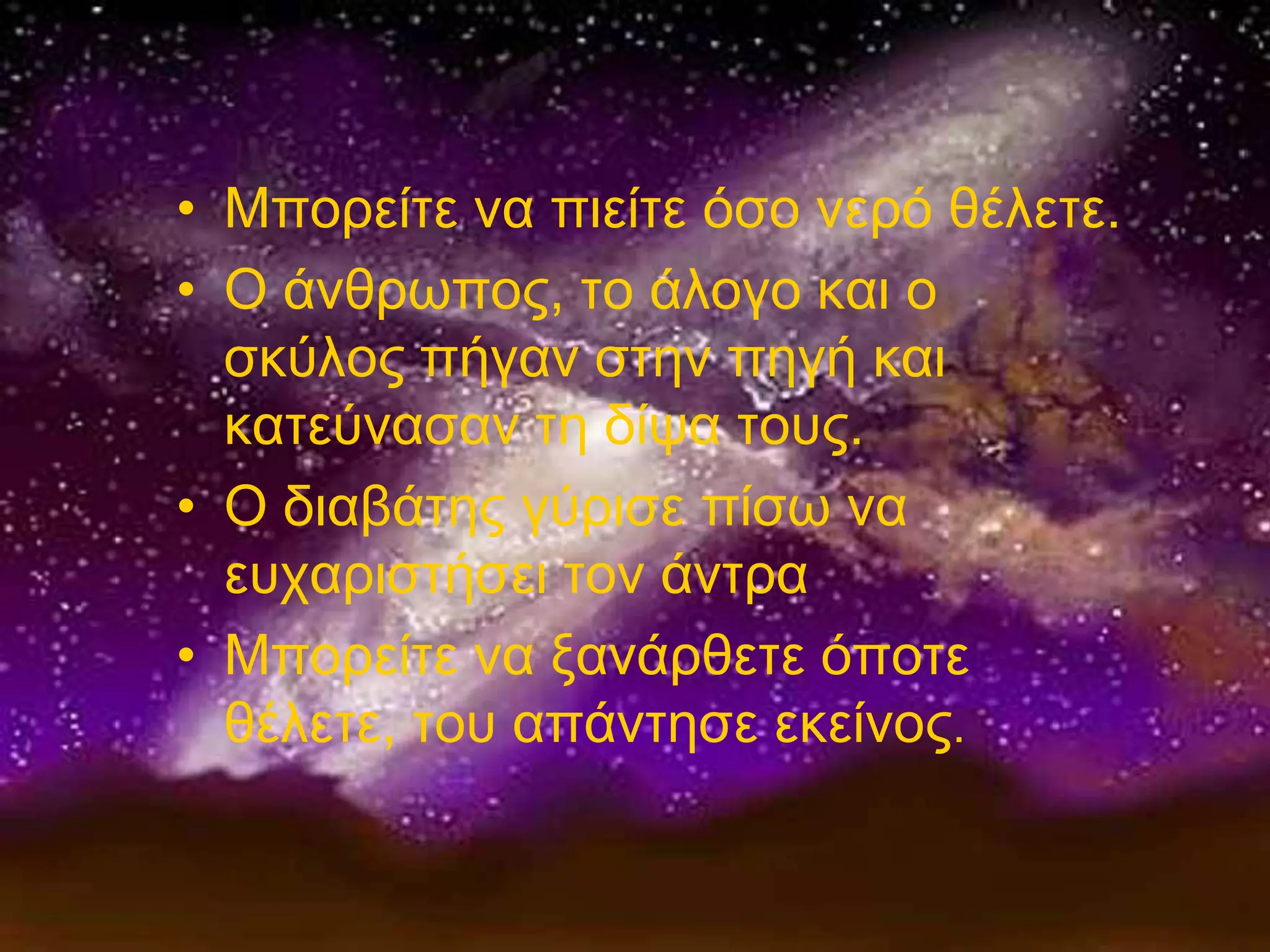 • Μπνξείηε λα πηείηε όζν λεξό ζέιεηε.
• Ο άλζξσπνο, ην άινγν θαη ν
  ζθύινο πήγαλ ζηελ πεγή θαη
  θαηεύλαζαλ ηε δίςα ηνπο.
• Ο δηαβάηεο γύξηζε πίζσ λα
  επραξηζηήζεη ηνλ άληξα
• Μπνξείηε λα μαλάξζεηε όπνηε
  ζέιεηε, ηνπ απάληεζε εθείλνο.
 