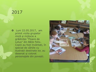 2017
 Luni 22.05.2017, am
primit vizita grupelor
mică și mijlocie a
grădiniței "Floare de
Lotus" din Băile Felix.
Copiii au fost încântați, în
special de cărțile cu
ilustrații destinate lor, au
desenat și colorat
personajele din povești.
 