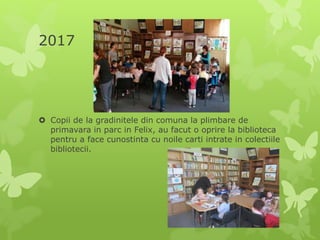 2017
 Copii de la gradinitele din comuna la plimbare de
primavara in parc in Felix, au facut o oprire la biblioteca
pentru a face cunostinta cu noile carti intrate in colectiile
bibliotecii.
 