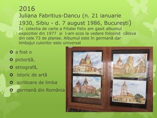 2016
Juliana Fabritius-Dancu (n. 21 ianuarie
1930, Sibiu - d. 7 august 1986, București)
În colectia de carte a Filialei Felix am gasit albumul
expozitiei din 1977 si l-am scos la vedere folosind câteva
din cele 73 de planse. Albumul este în germană dar
limbajul culorilor este universal
 a fost o
 pictoriță,
 etnografă,
 istoric de artă
 scriitoare de limba
 germană din România.
 
