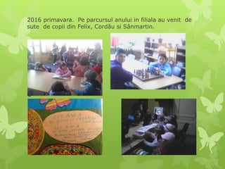 2016 primavara. Pe parcursul anului in filiala au venit de
sute de copii din Felix, Cordău si Sânmartin.

 