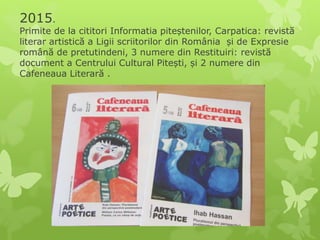 2015.
Primite de la cititori Informatia piteștenilor, Carpatica: revistă
literar artistică a Ligii scriitorilor din România și de Expresie
română de pretutindeni, 3 numere din Restituiri: revistă
document a Centrului Cultural Pitești, și 2 numere din
Cafeneaua Literară .
 